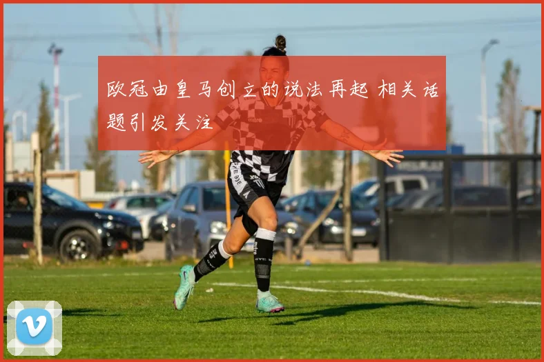 欧冠由皇马创立的说法再起 相关话题引发关注