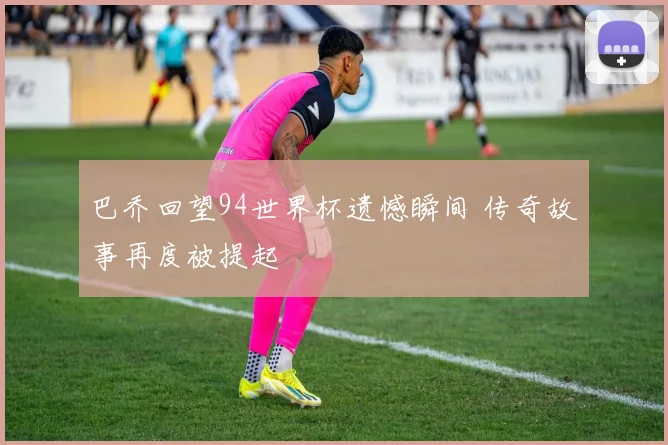 巴乔回望94世界杯遗憾瞬间 传奇故事再度被提起